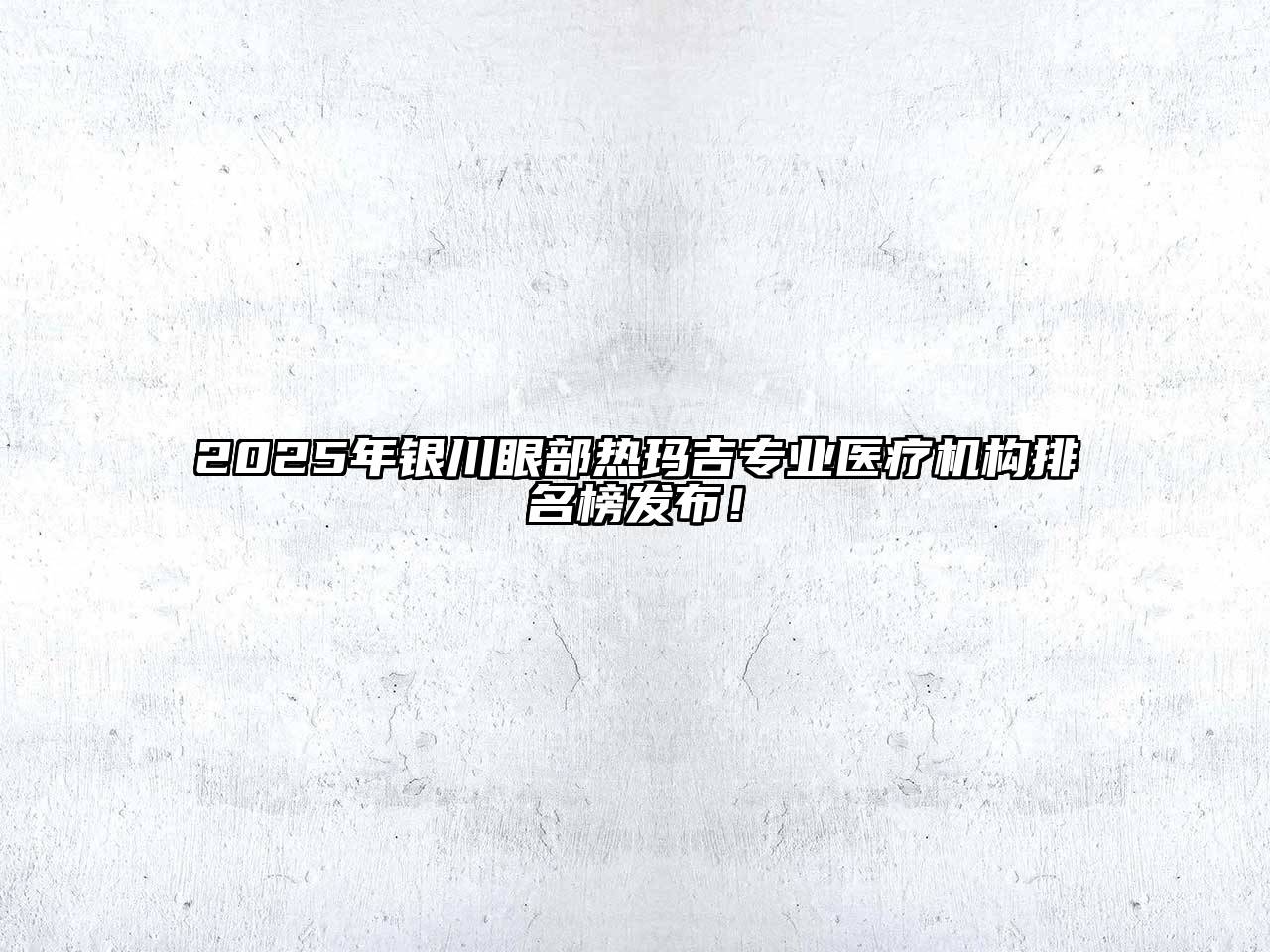 2025年银川眼部热玛吉专业医疗机构排名榜发布！