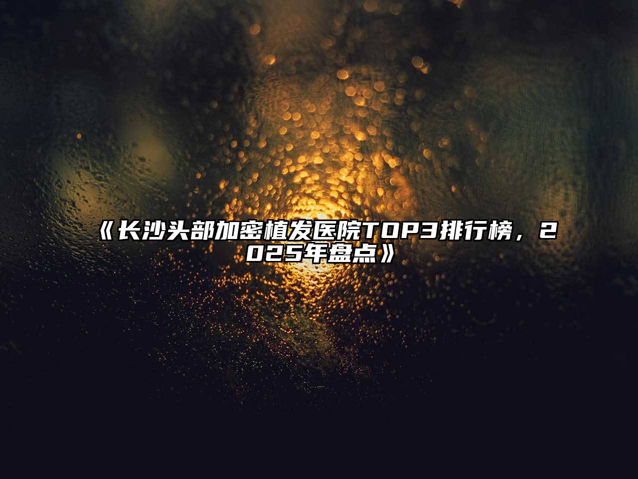 《长沙头部加密植发医院TOP3排行榜，2025年盘点》