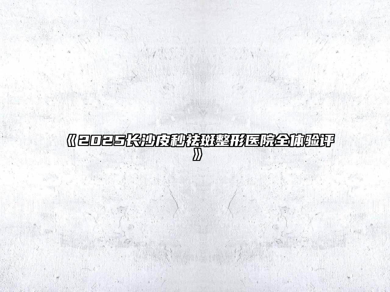 《2025长沙皮秒祛斑整形医院全体验评》