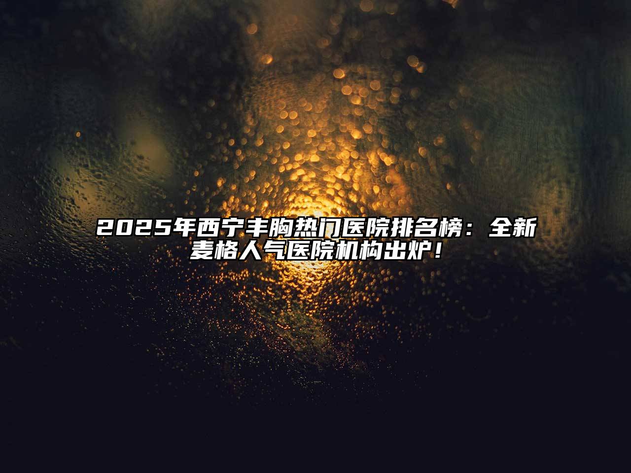 2025年西宁丰胸热门医院排名榜：全新麦格人气医院机构出炉！