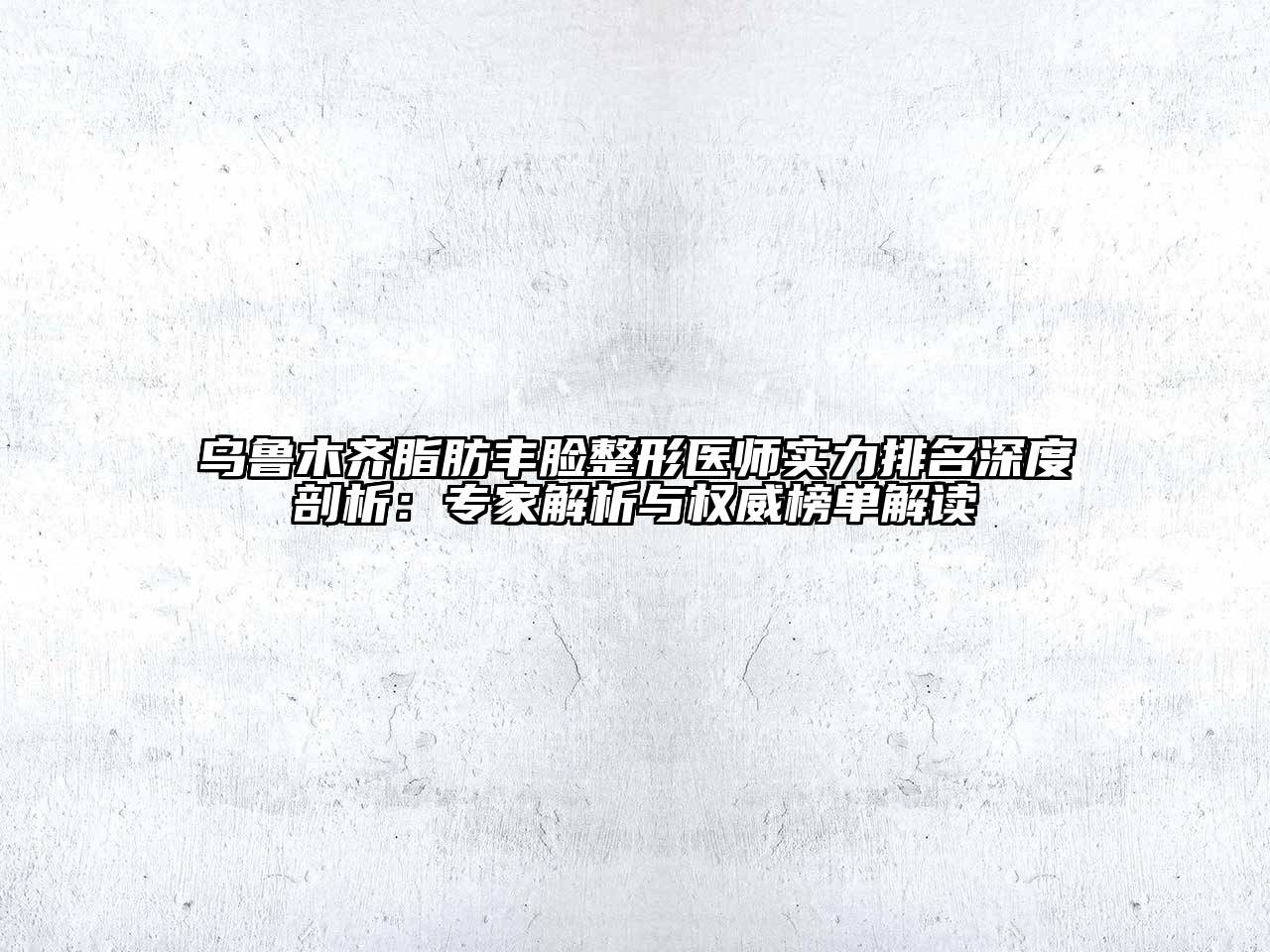 乌鲁木齐脂肪丰脸整形医师实力排名深度剖析：专家解析与权威榜单解读