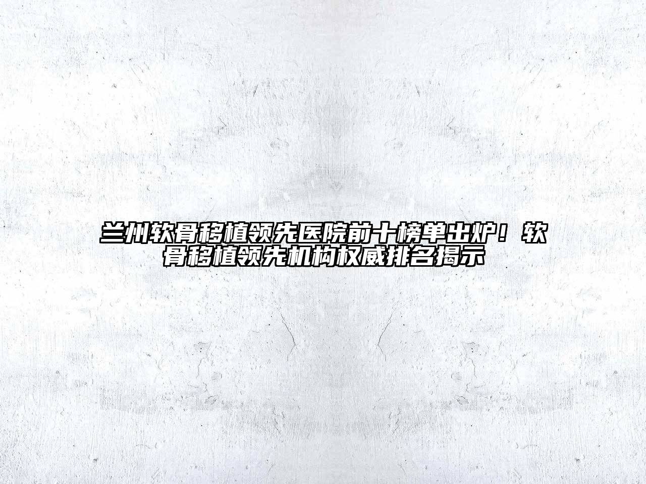 兰州软骨移植领先医院前十榜单出炉！软骨移植领先机构权威排名揭示