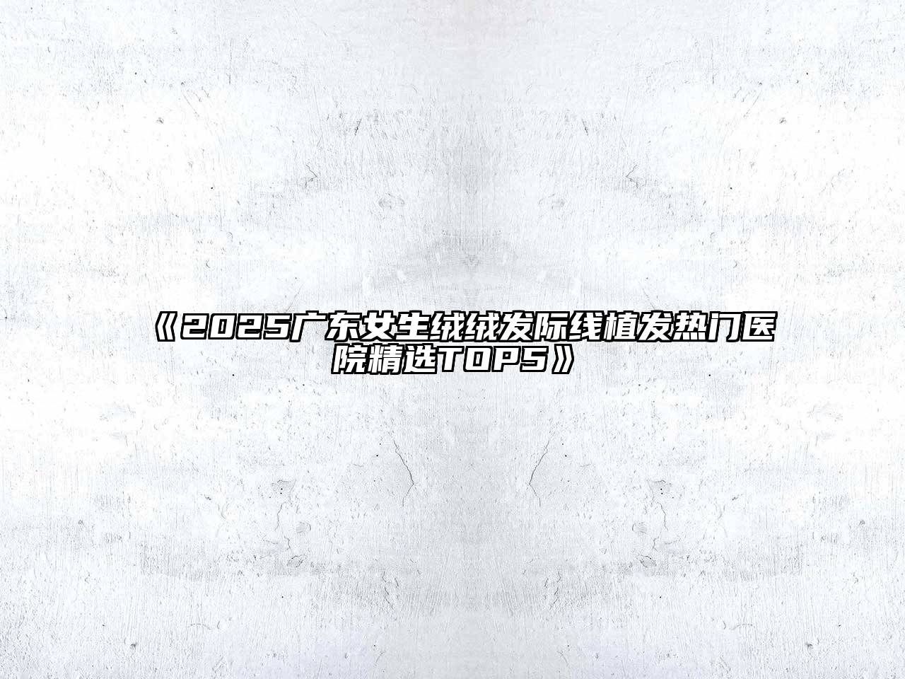 《2025广东女生绒绒发际线植发热门医院精选TOP5》