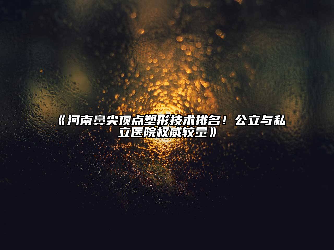 《河南鼻尖顶点塑形技术排名！公立与私立医院权威较量》