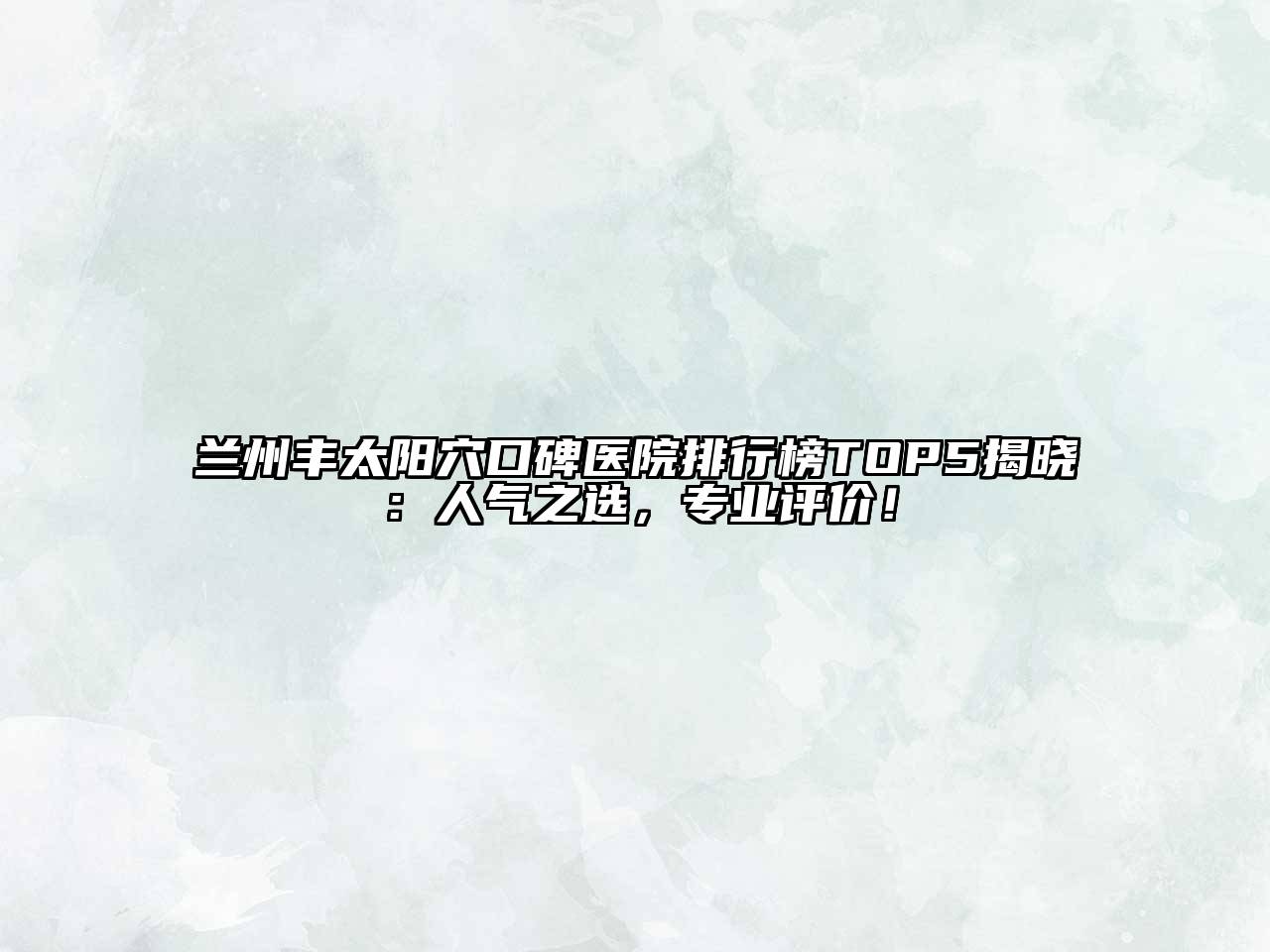 兰州丰太阳穴口碑医院排行榜TOP5揭晓：人气之选，专业评价！