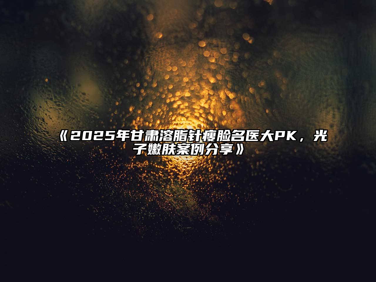 《2025年甘肃溶脂针瘦脸名医大PK，光子嫩肤案例分享》
