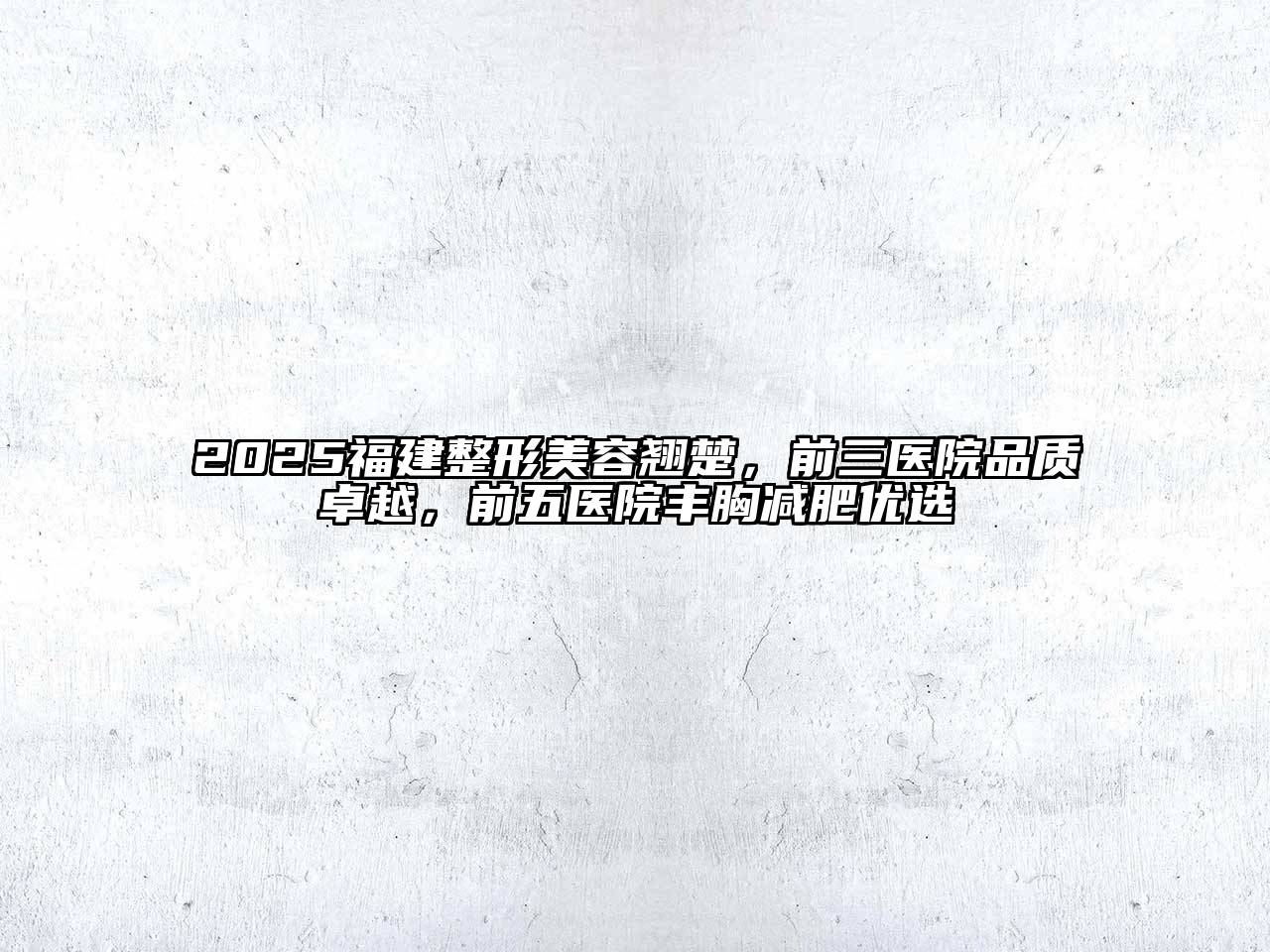 2025福建整形美容翘楚，前三医院品质卓越，前五医院丰胸减肥优选