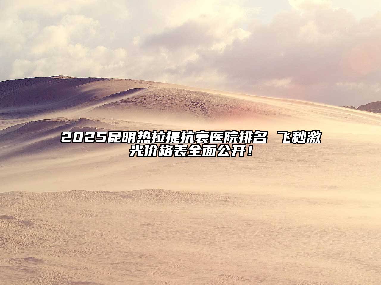 2025昆明热拉提抗衰医院排名 飞秒激光价格表全面公开！
