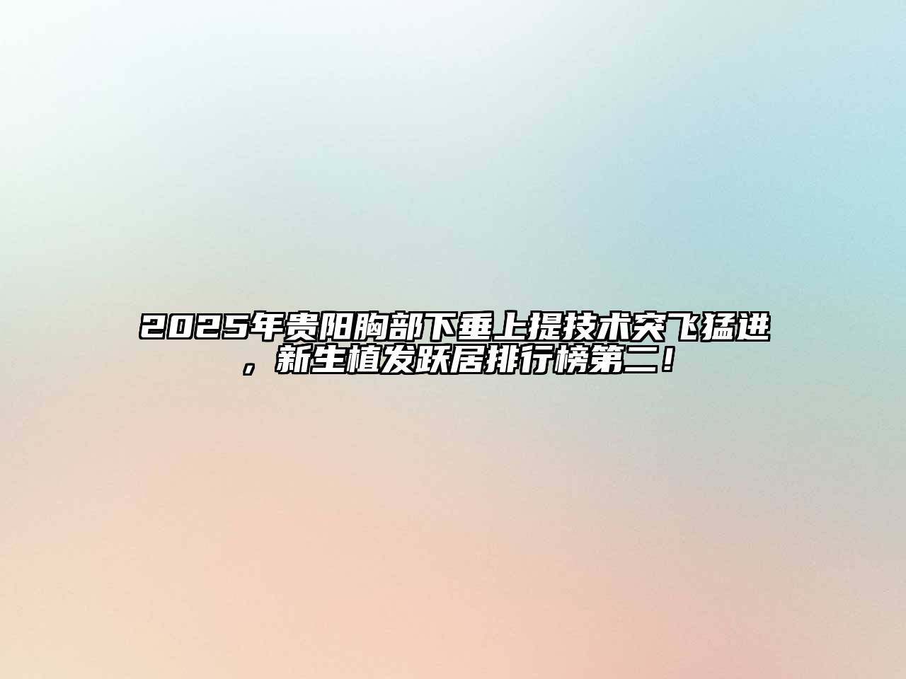 2025年贵阳胸部下垂上提技术突飞猛进，新生植发跃居排行榜第二！