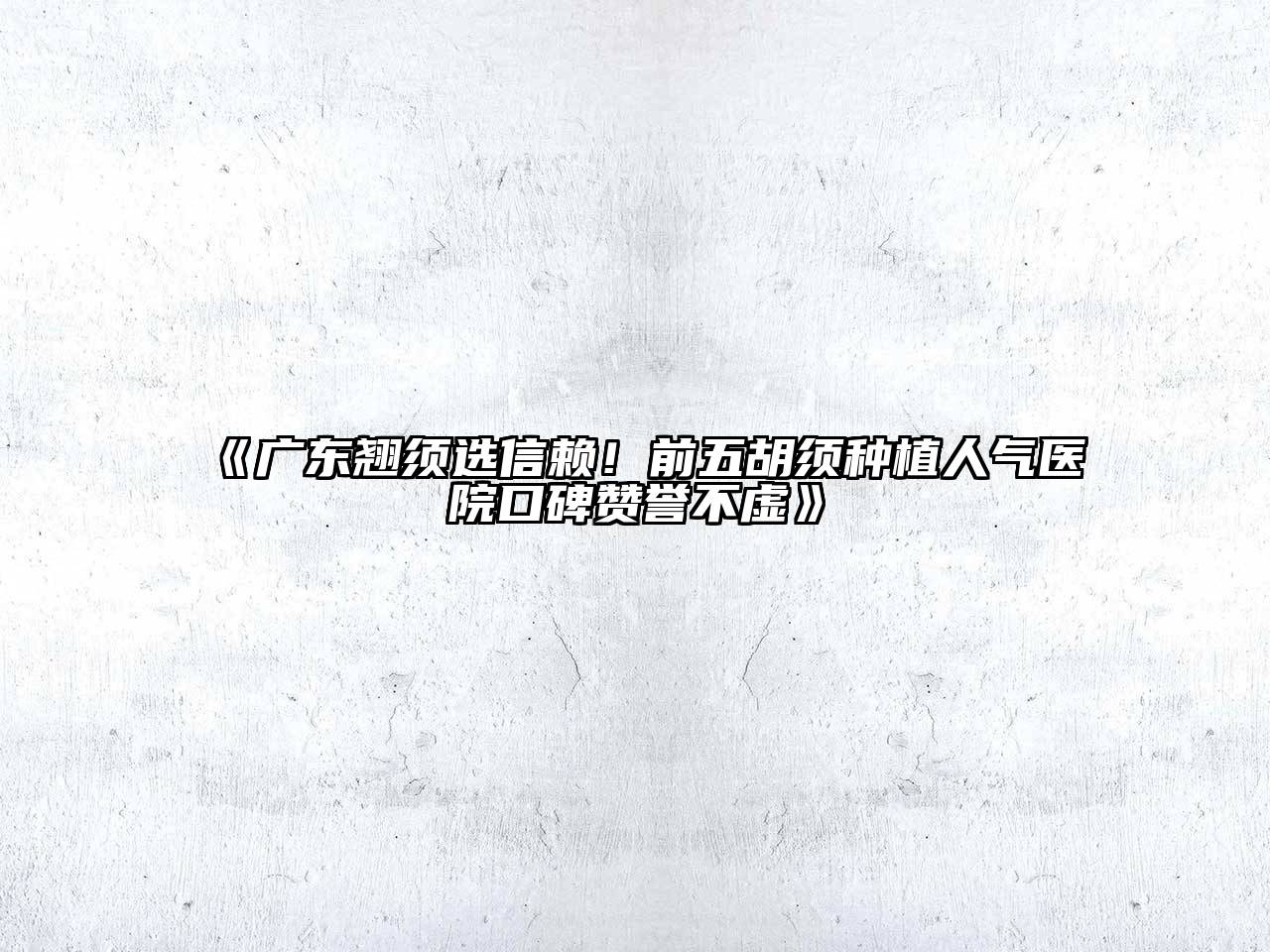 《广东翘须选信赖！前五胡须种植人气医院口碑赞誉不虚》