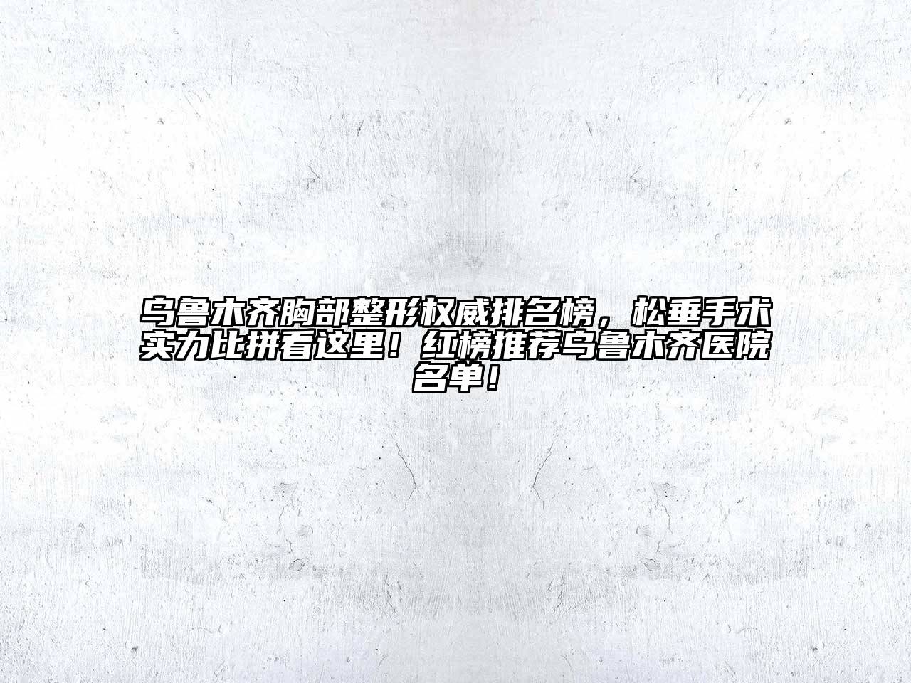 乌鲁木齐胸部整形权威排名榜，松垂手术实力比拼看这里！红榜推荐乌鲁木齐医院名单！