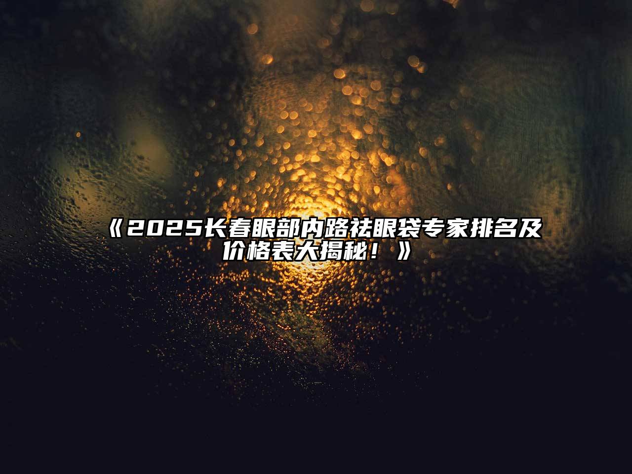 《2025长春眼部内路祛眼袋专家排名及价格表大揭秘！》
