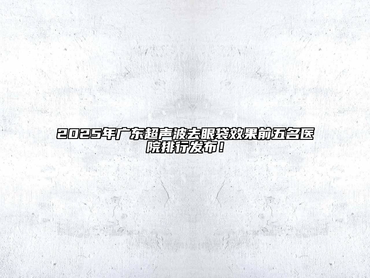 2025年广东超声波去眼袋效果前五名医院排行发布！