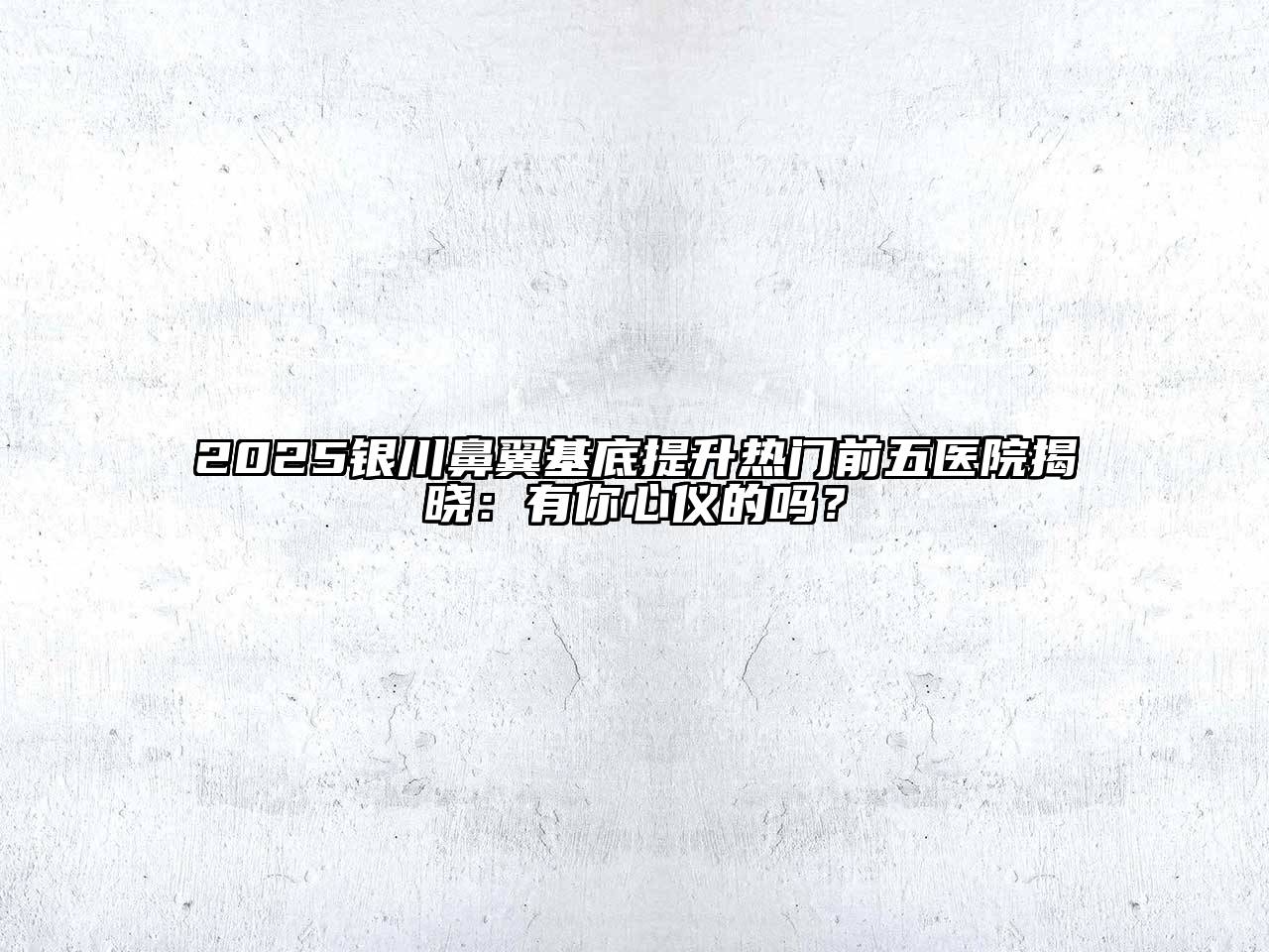 2025银川鼻翼基底提升热门前五医院揭晓：有你心仪的吗？