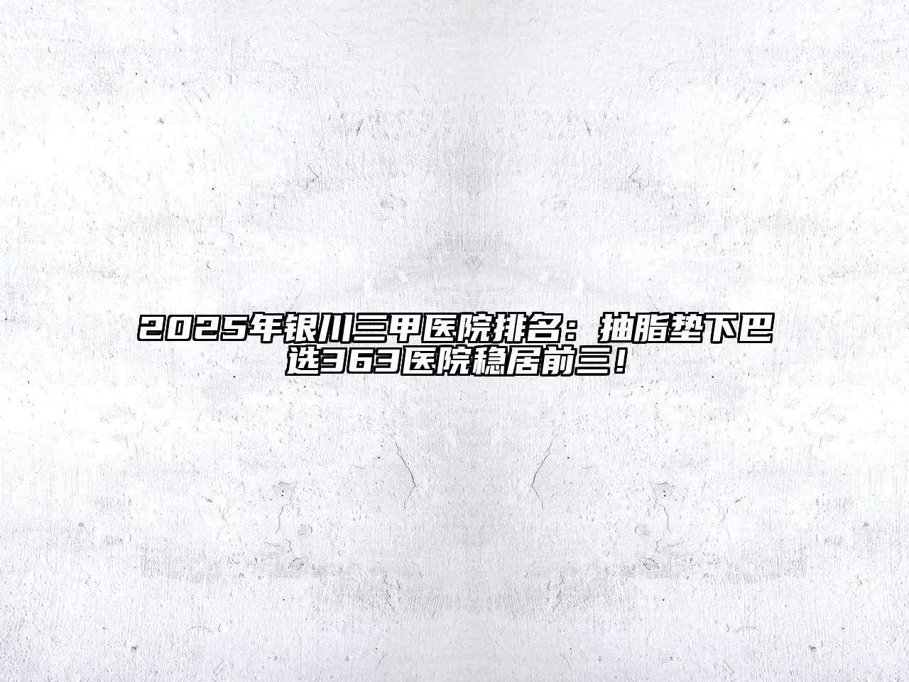2025年银川三甲医院排名：抽脂垫下巴选363医院稳居前三！