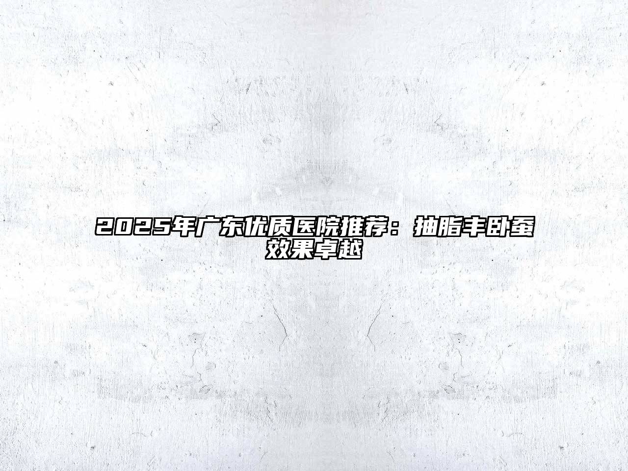 2025年广东优质医院推荐：抽脂丰卧蚕效果卓越