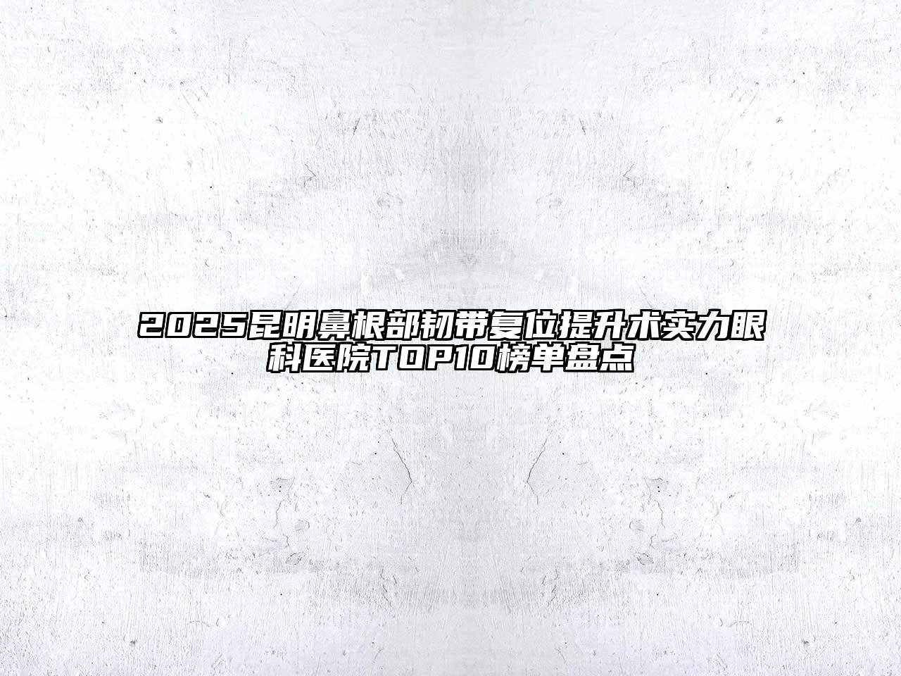 2025昆明鼻根部韧带复位提升术实力眼科医院TOP10榜单盘点