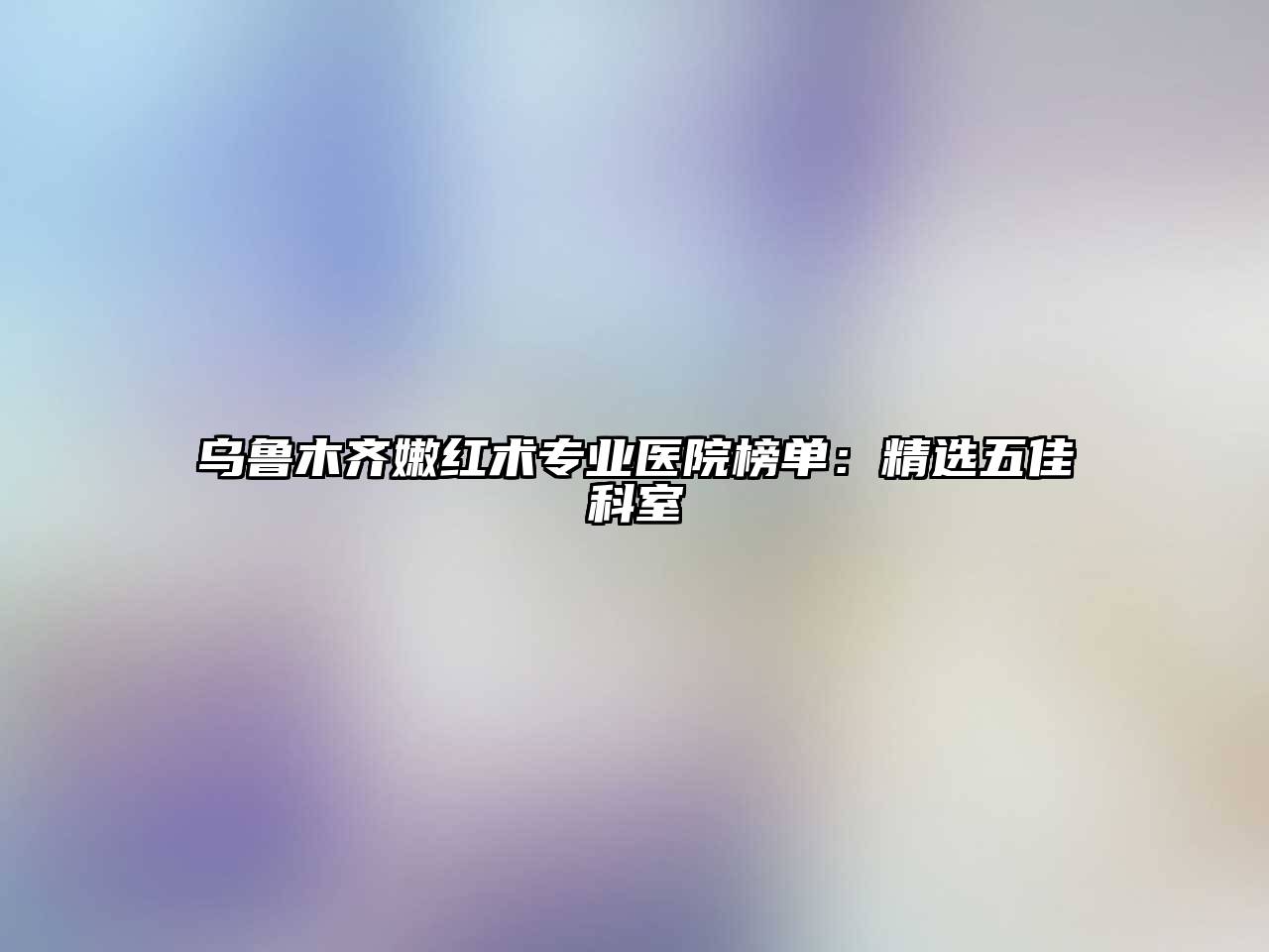 乌鲁木齐嫩红术专业医院榜单：精选五佳科室