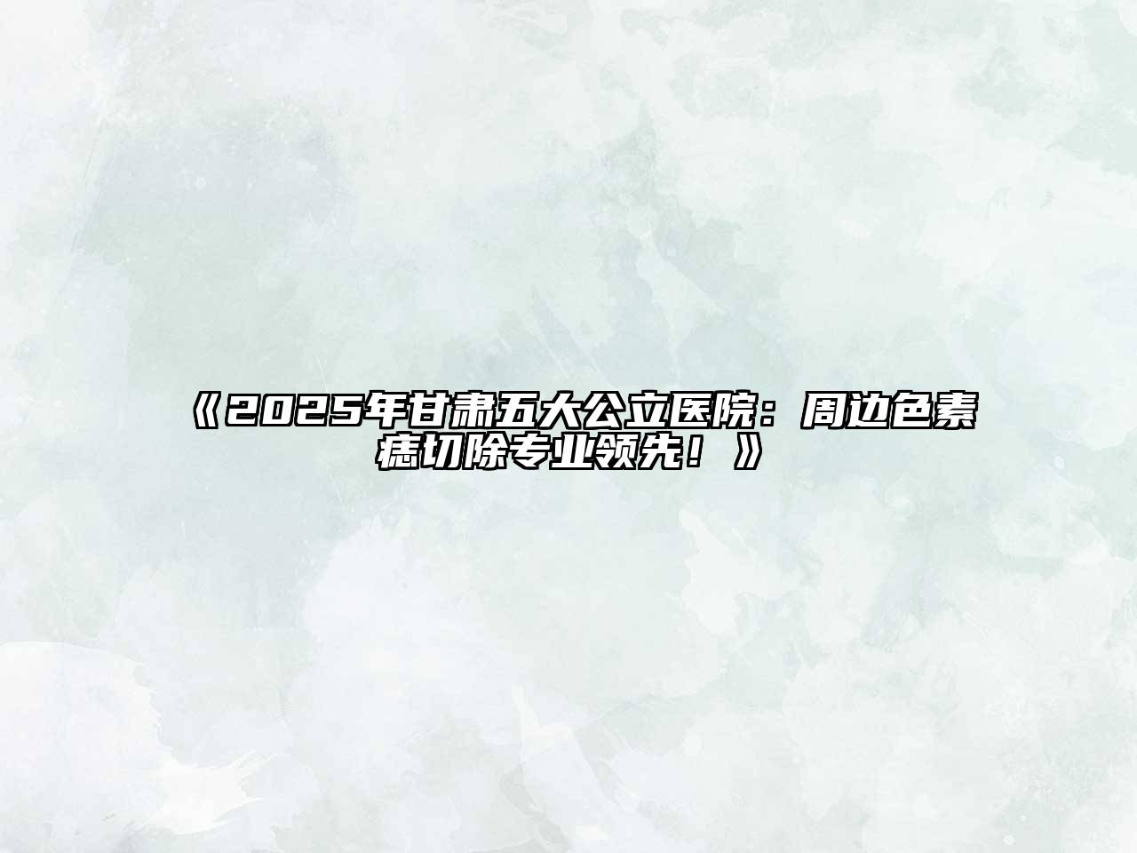 《2025年甘肃五大公立医院：周边色素痣切除专业领先！》