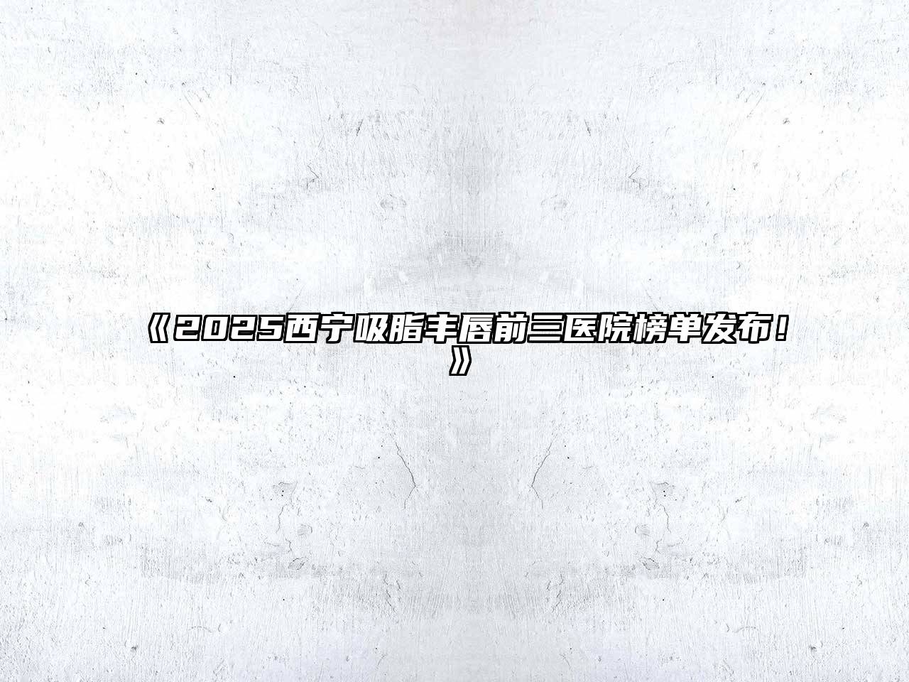 《2025西宁吸脂丰唇前三医院榜单发布！》