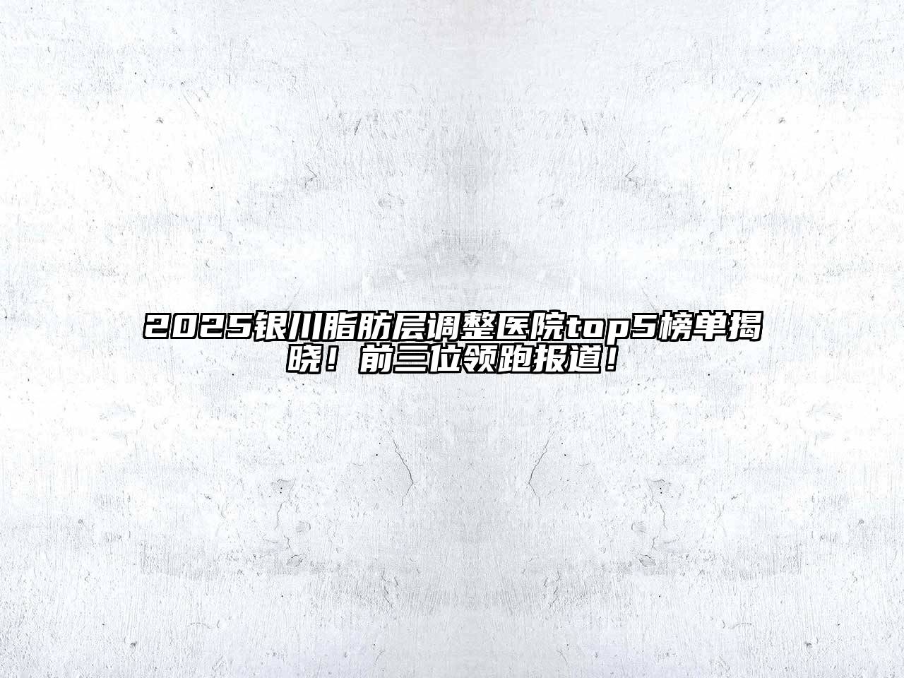 2025银川脂肪层调整医院top5榜单揭晓！前三位领跑报道！