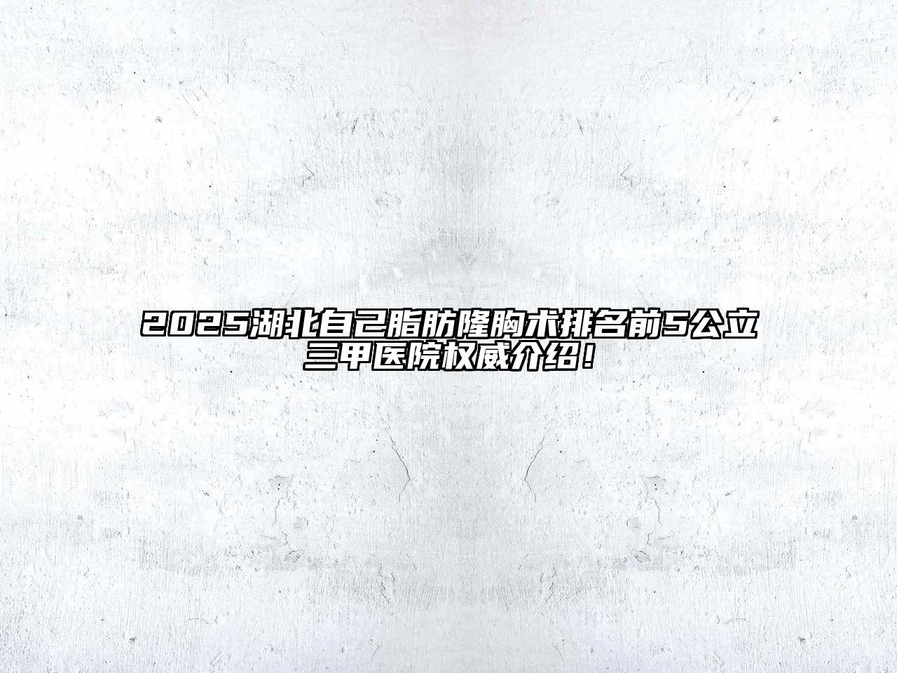 2025湖北自己脂肪隆胸术排名前5公立三甲医院权威介绍！