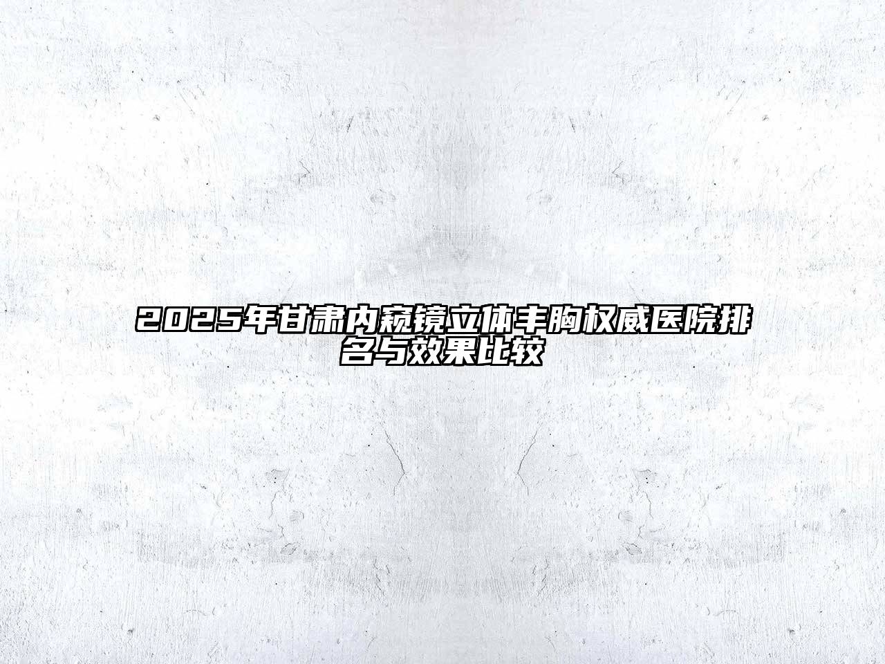 2025年甘肃内窥镜立体丰胸权威医院排名与效果比较