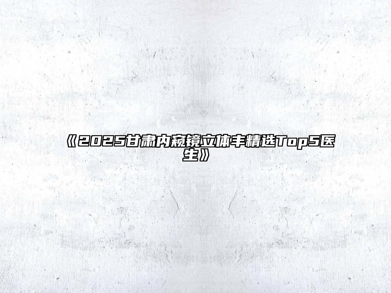 《2025甘肃内窥镜立体丰精选Top5医生》