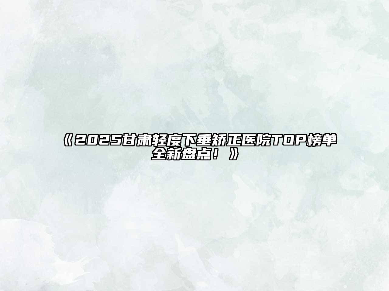 《2025甘肃轻度下垂矫正医院TOP榜单全新盘点！》
