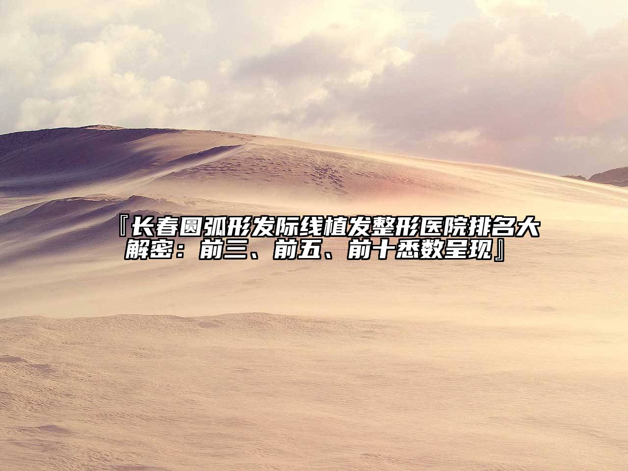 『长春圆弧形发际线植发整形医院排名大解密：前三、前五、前十悉数呈现』