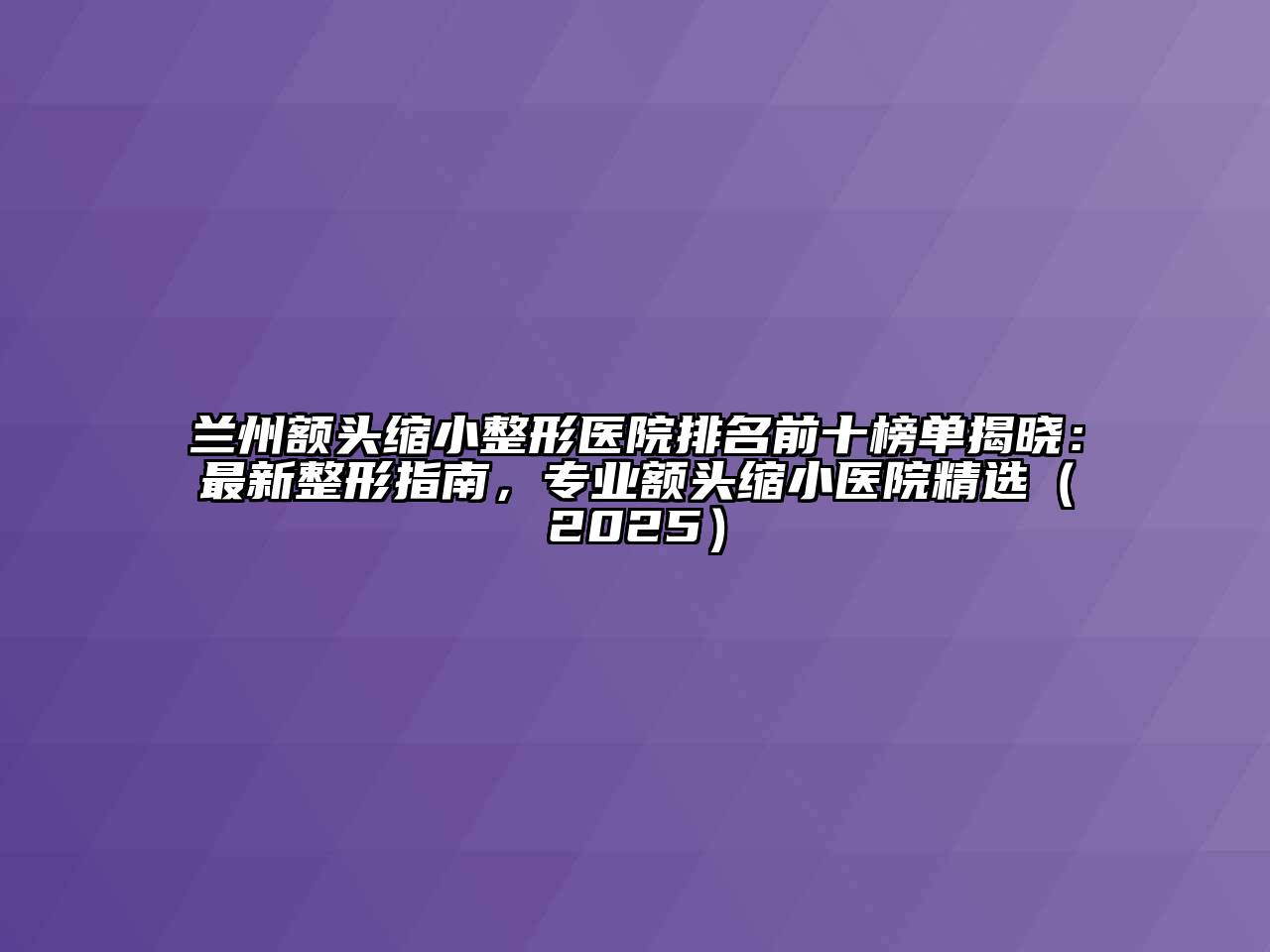 兰州额头缩小整形医院排名前十榜单揭晓：最新整形指南，专业额头缩小医院精选（2025）