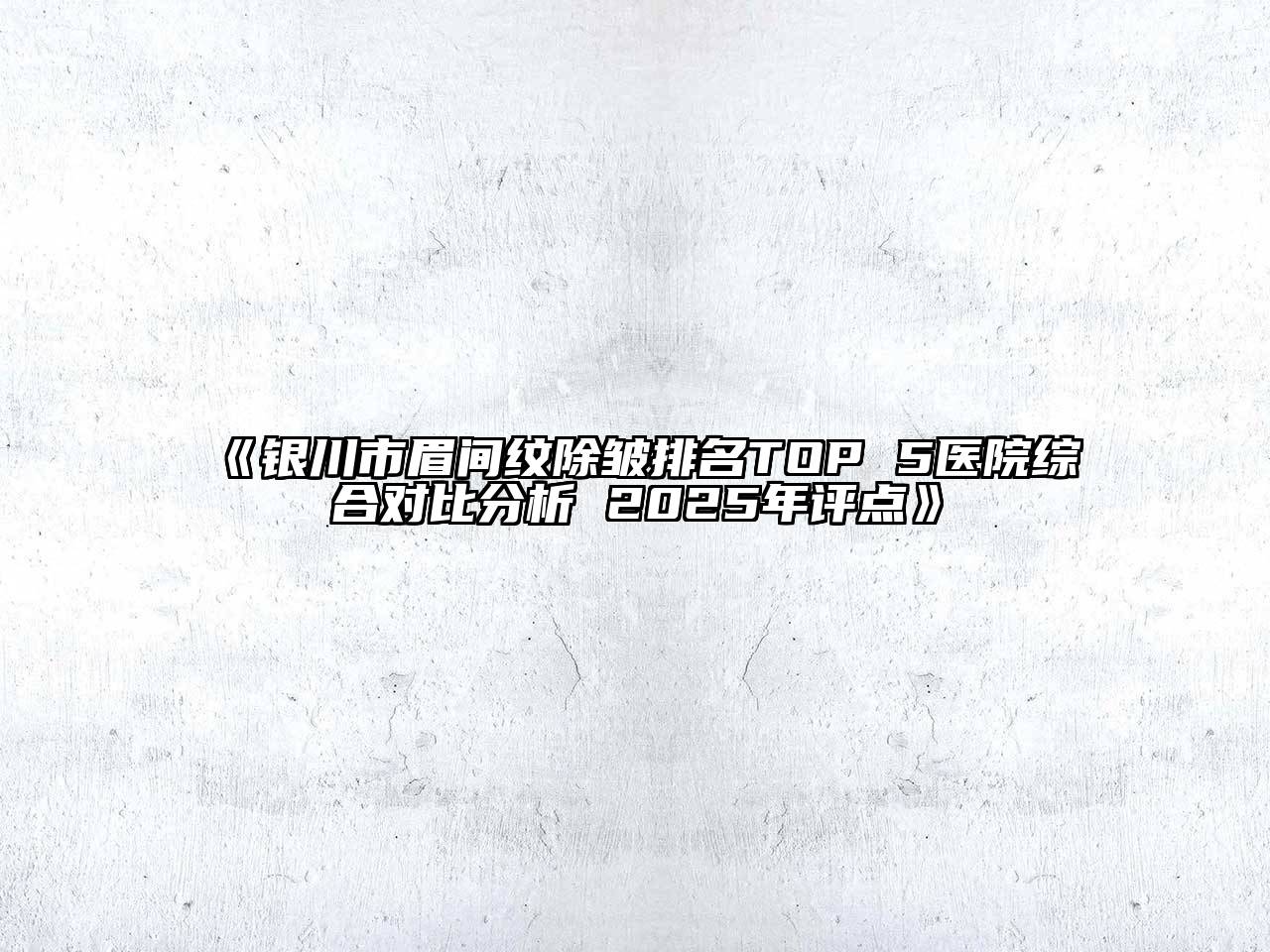 《银川市眉间纹除皱排名TOP 5医院综合对比分析 2025年评点》