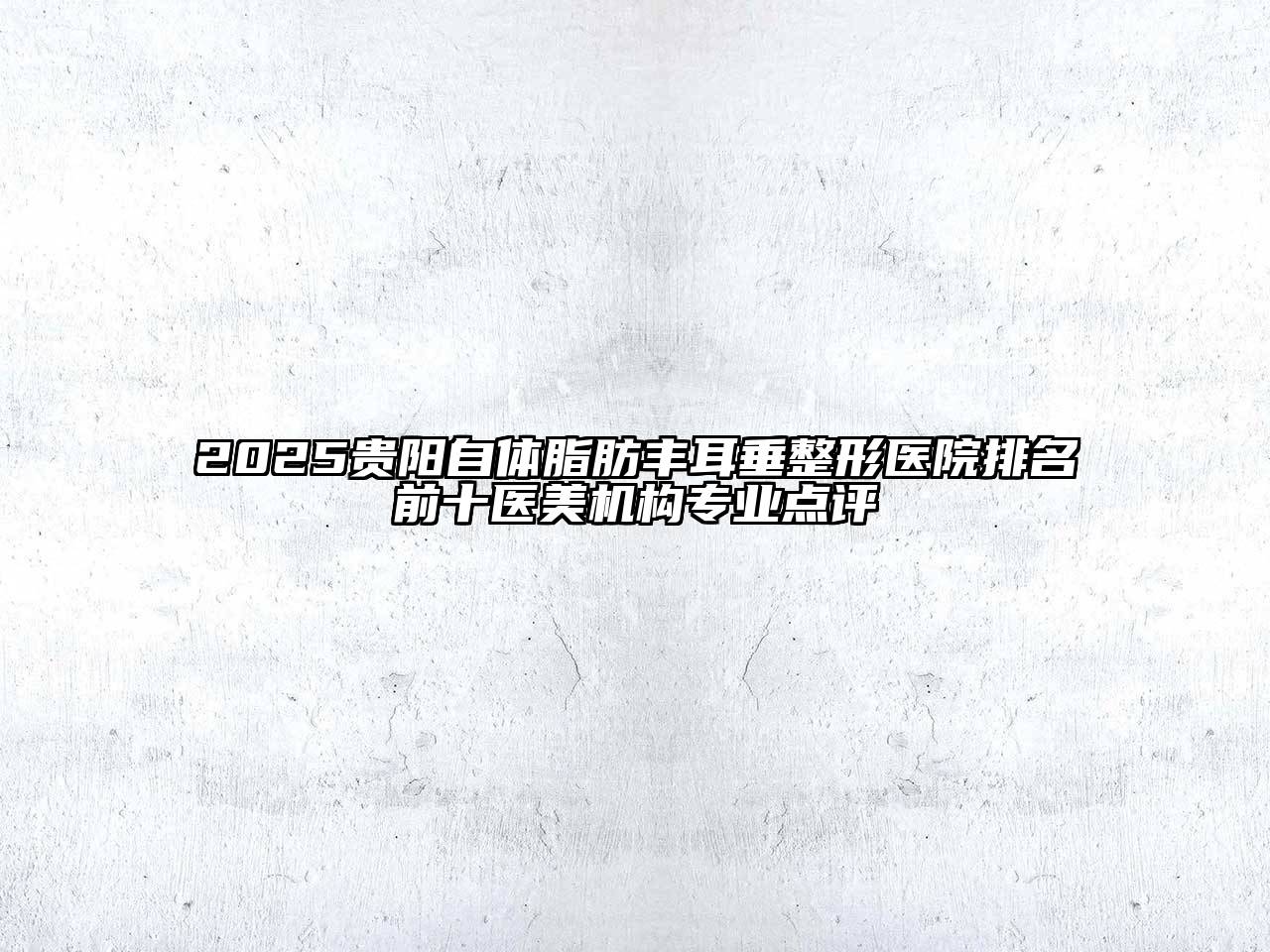 2025贵阳自体脂肪丰耳垂整形医院排名前十医美机构专业点评