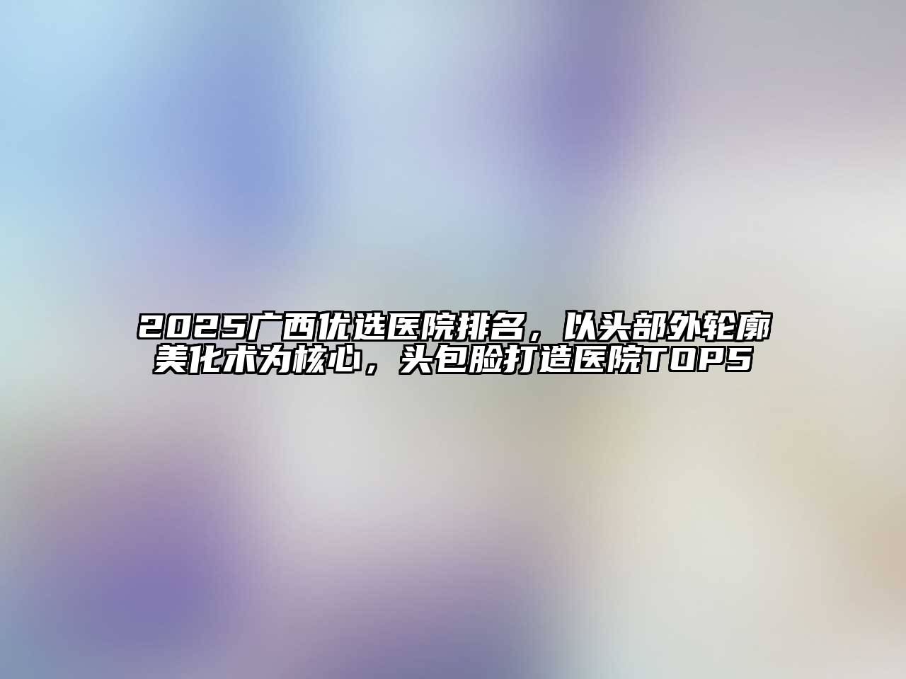 2025广西优选医院排名，以头部外轮廓美化术为核心，头包脸打造医院TOP5
