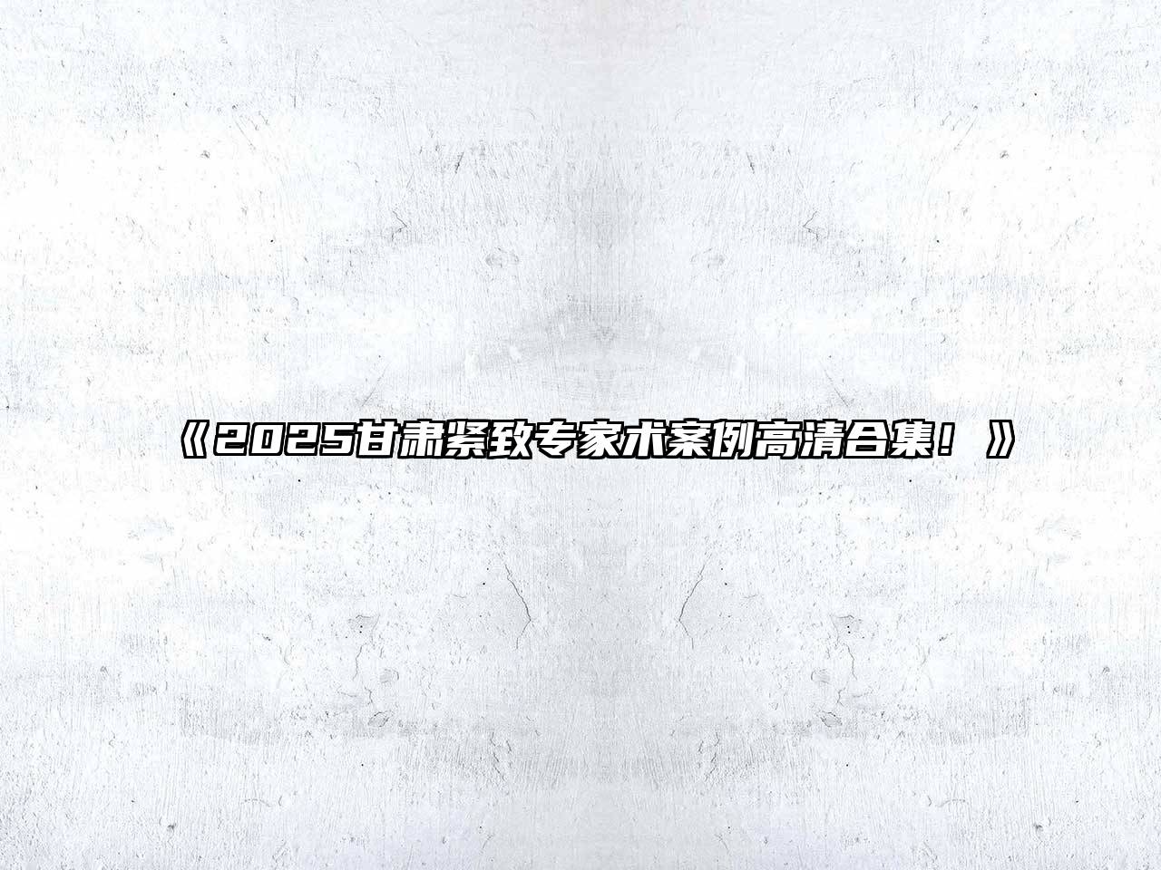 《2025甘肃紧致专家术案例高清合集！》
