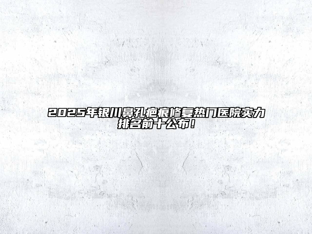 2025年银川鼻孔疤痕修复热门医院实力排名前十公布！