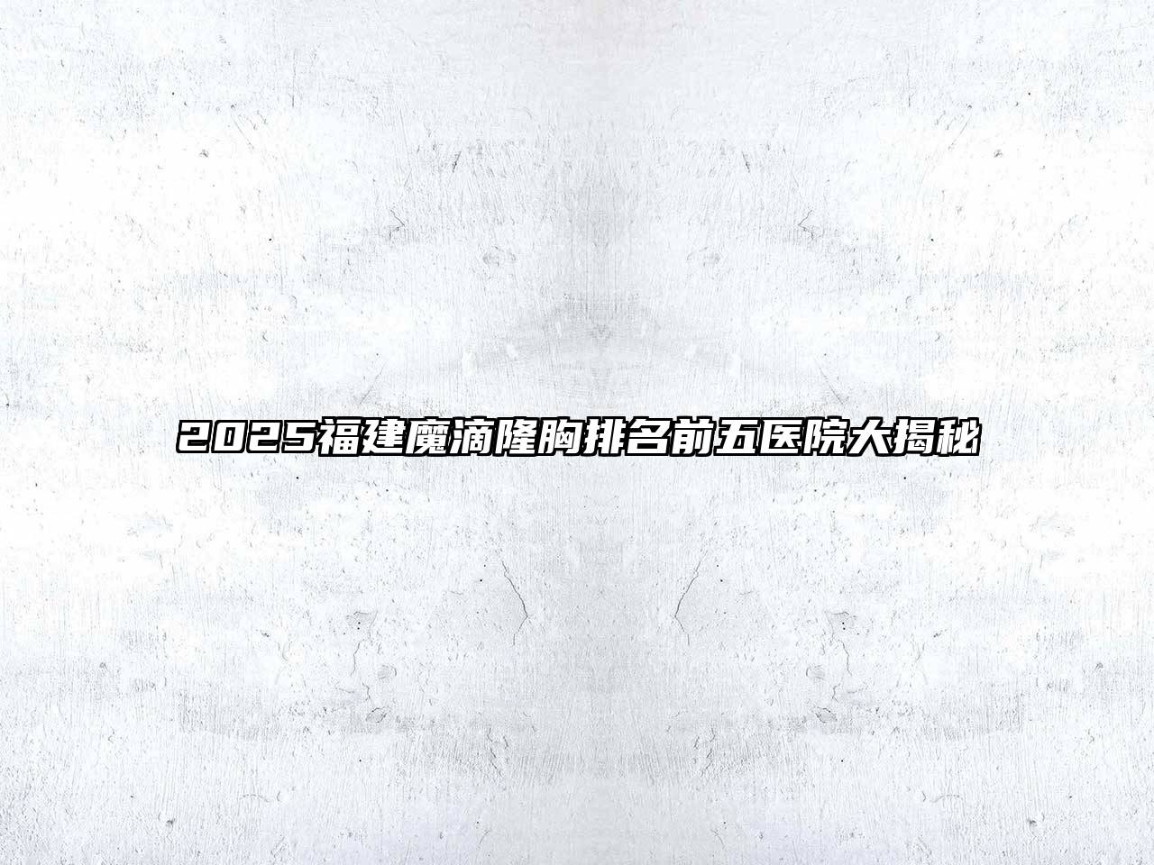 2025福建魔滴隆胸排名前五医院大揭秘