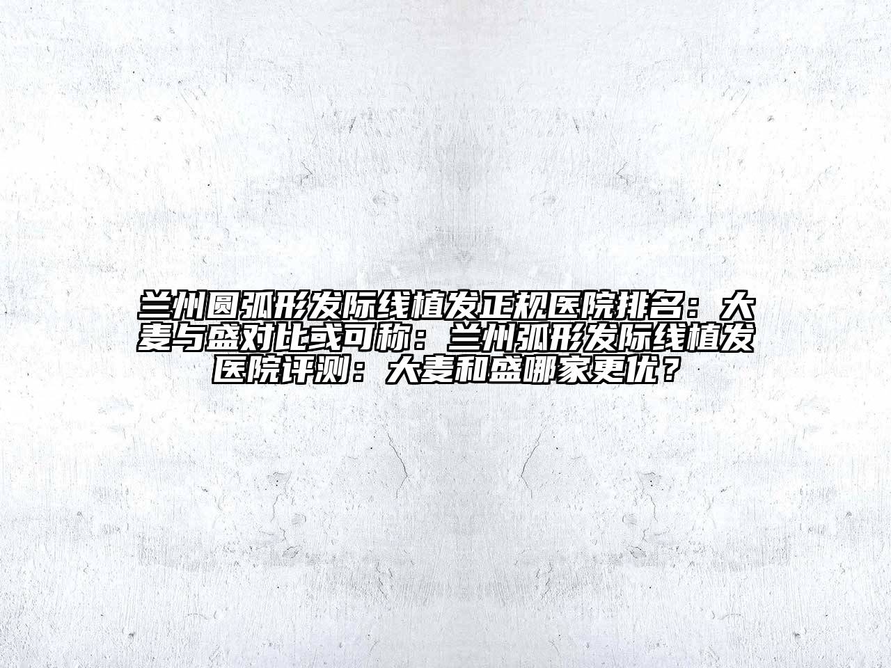 兰州圆弧形发际线植发正规医院排名：大麦与盛对比或可称：兰州弧形发际线植发医院评测：大麦和盛哪家更优？