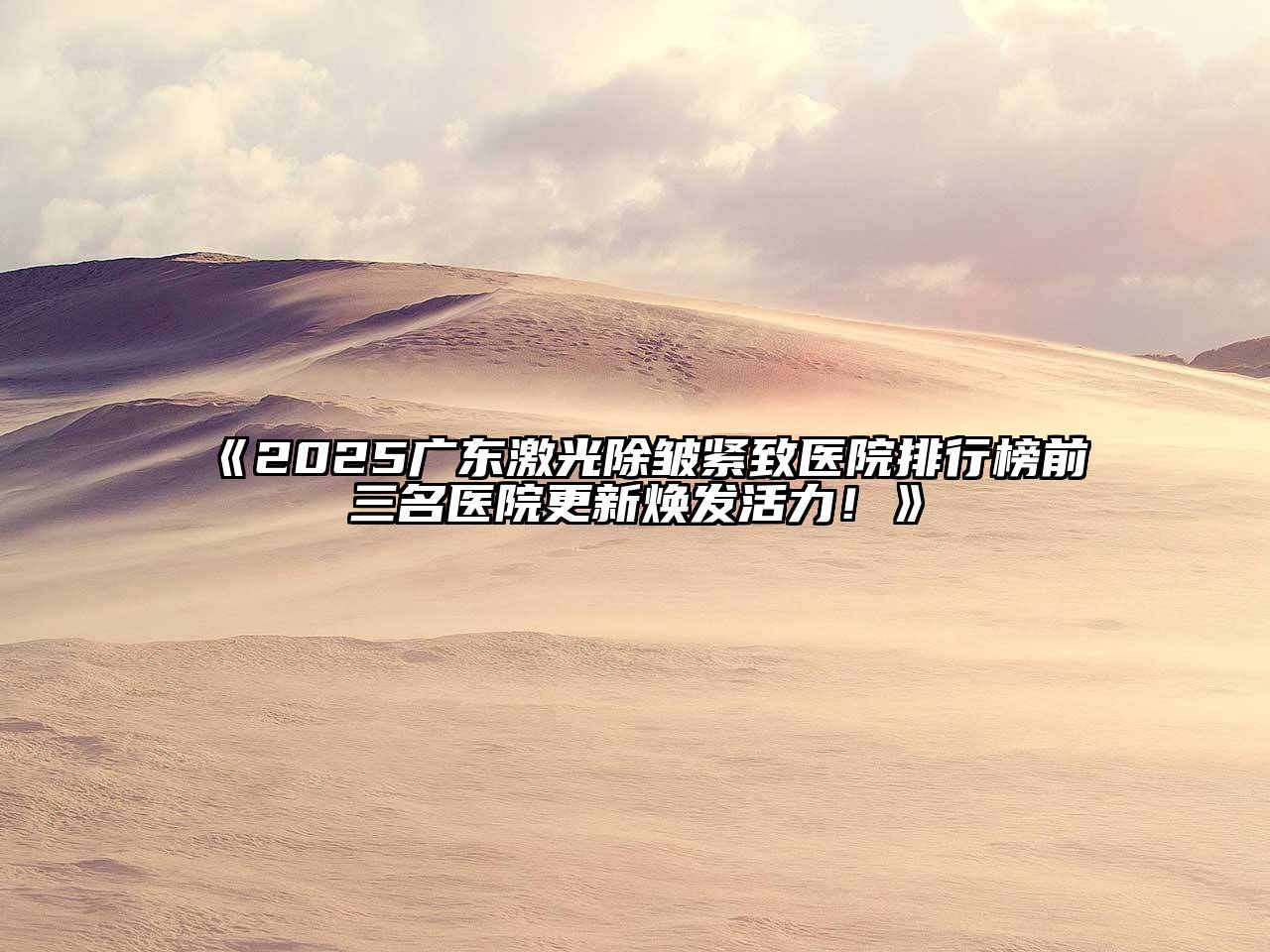 《2025广东激光除皱紧致医院排行榜前三名医院更新焕发活力！》