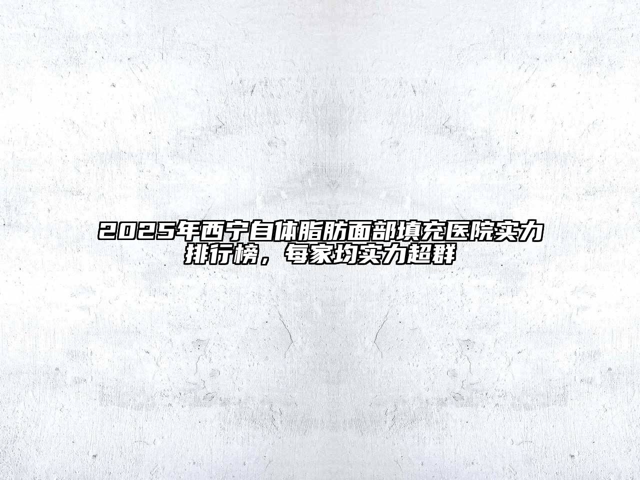 2025年西宁自体脂肪面部填充医院实力排行榜，每家均实力超群