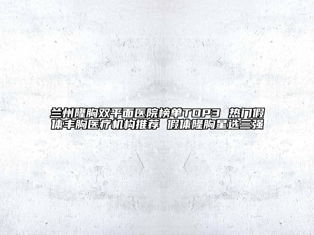 兰州隆胸双平面医院榜单TOP3 热门假体丰胸医疗机构推荐 假体隆胸星选三强