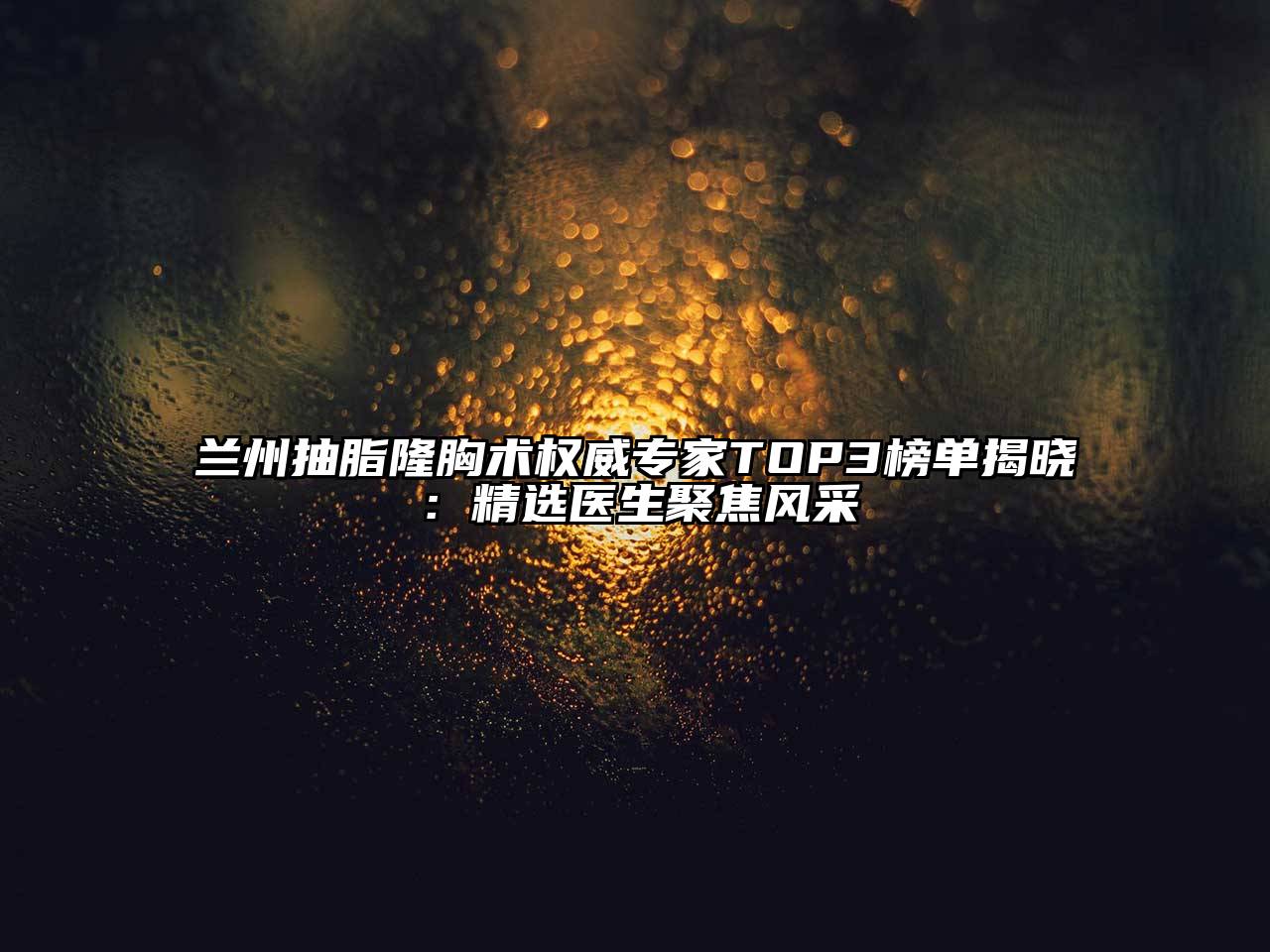 兰州抽脂隆胸术权威专家TOP3榜单揭晓：精选医生聚焦风采
