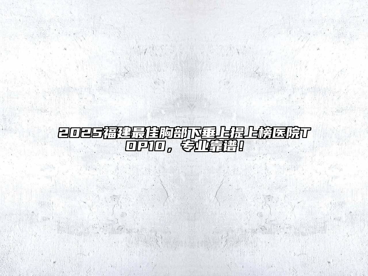 2025福建最佳胸部下垂上提上榜医院TOP10，专业靠谱！