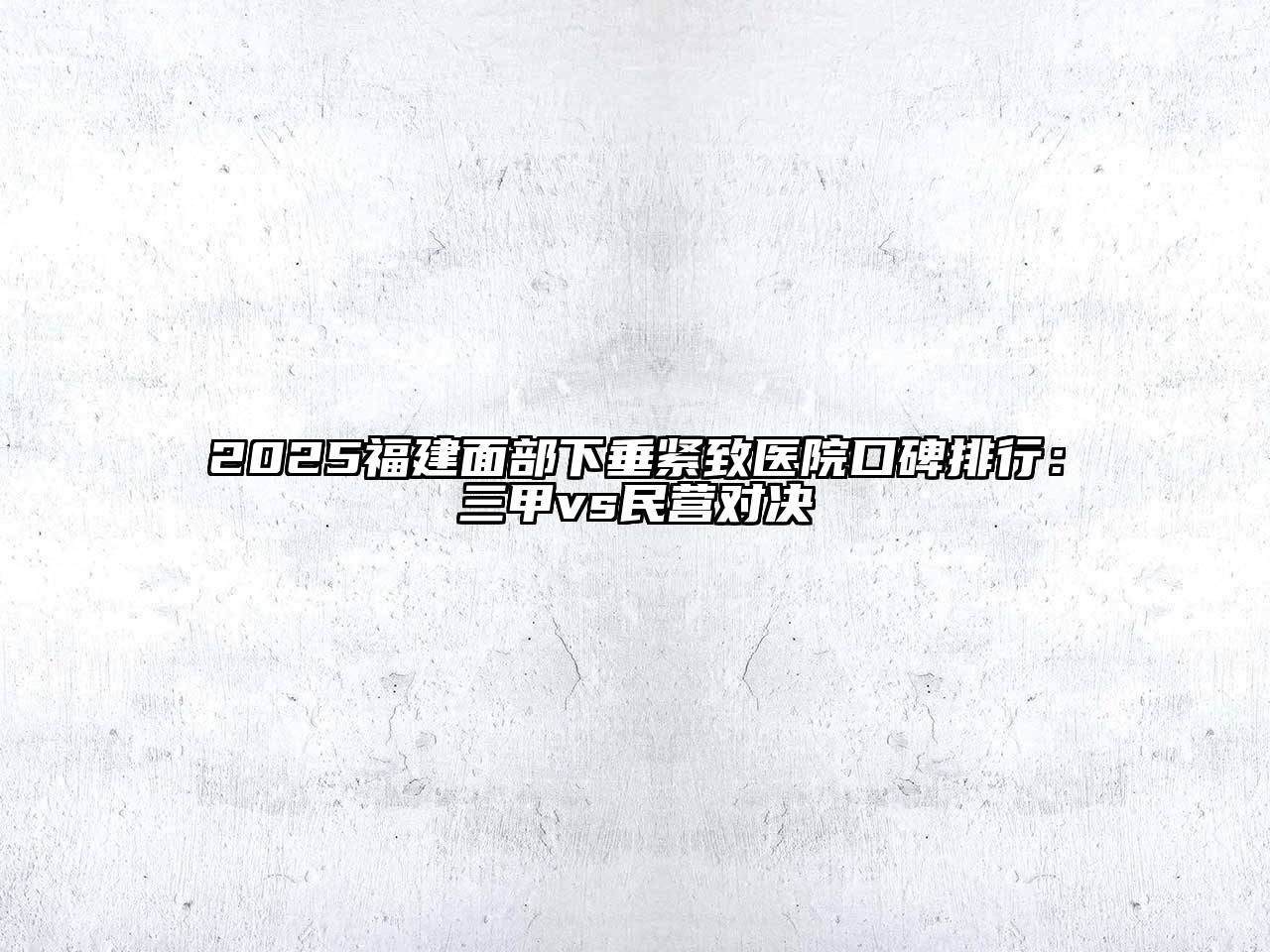 2025福建面部下垂紧致医院口碑排行：三甲vs民营对决