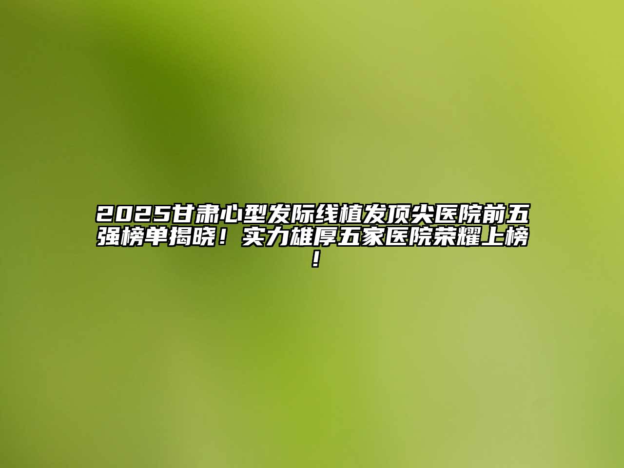 2025甘肃心型发际线植发顶尖医院前五强榜单揭晓！实力雄厚五家医院荣耀上榜！