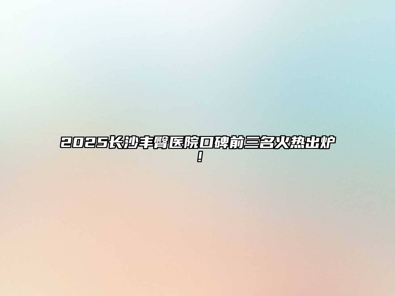 2025长沙丰臀医院口碑前三名火热出炉！