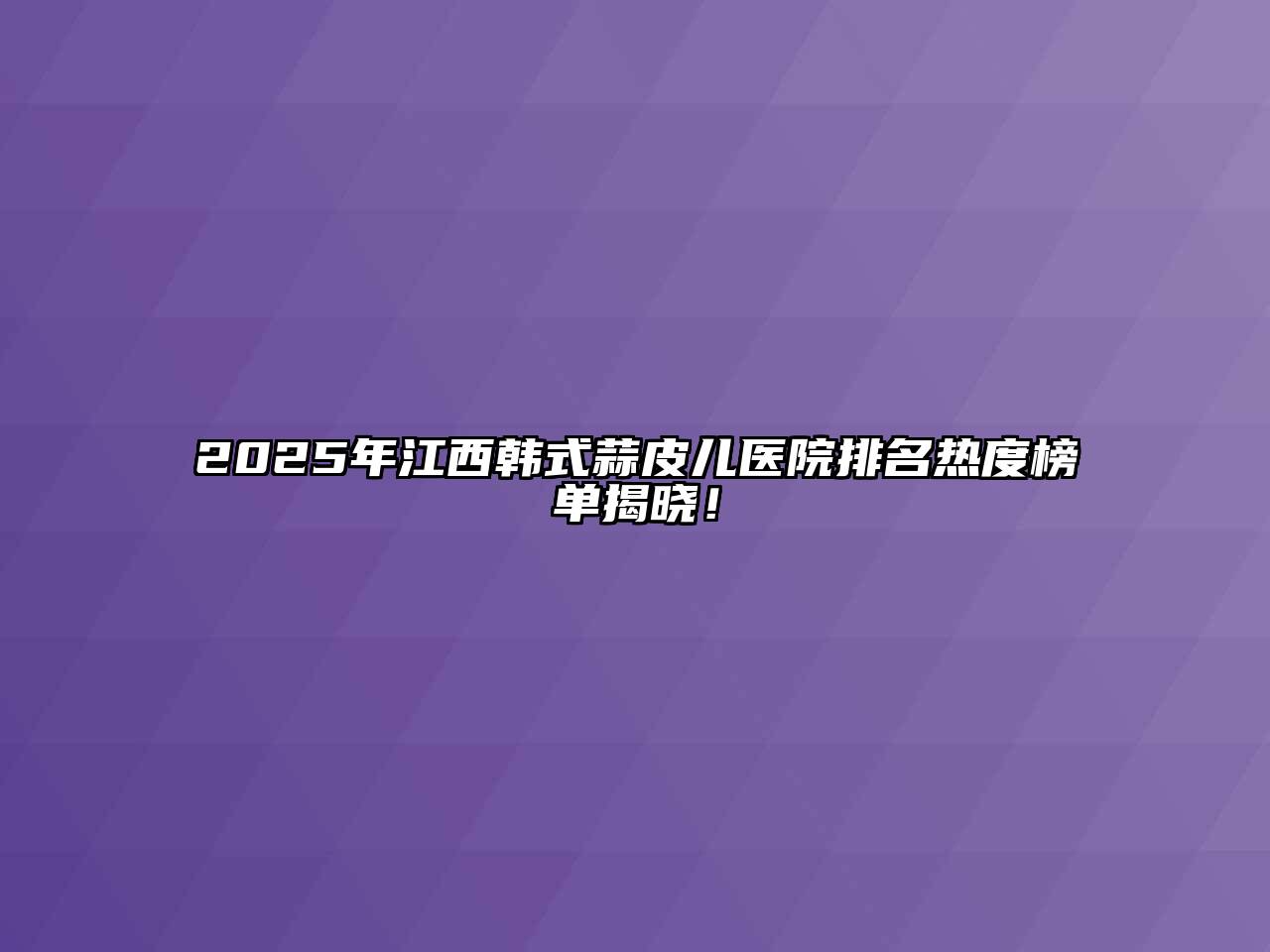 2025年江西韩式蒜皮儿医院排名热度榜单揭晓！
