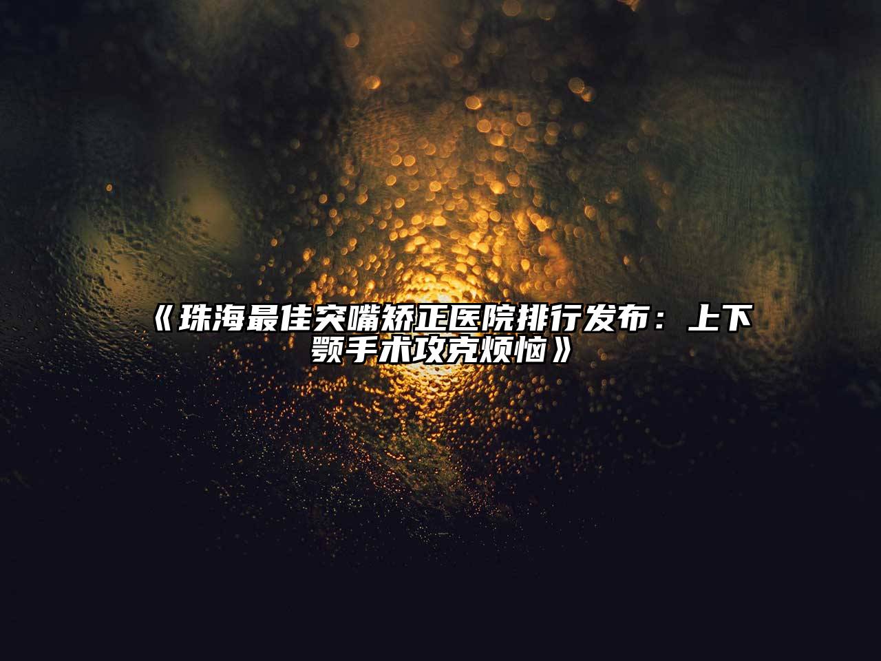 《珠海最佳突嘴矫正医院排行发布：上下颚手术攻克烦恼》