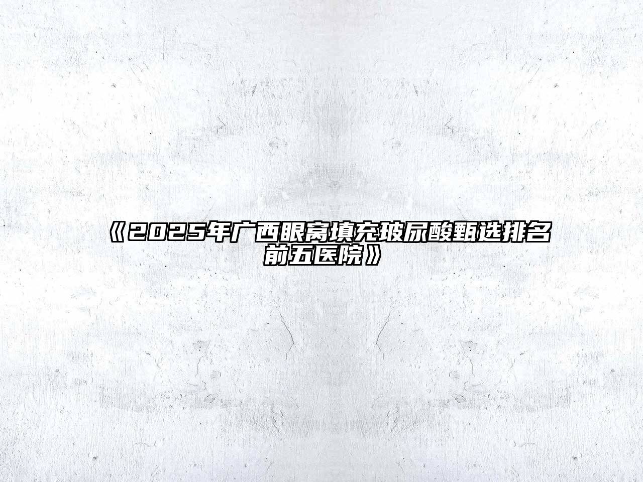《2025年广西眼窝填充玻尿酸甄选排名前五医院》
