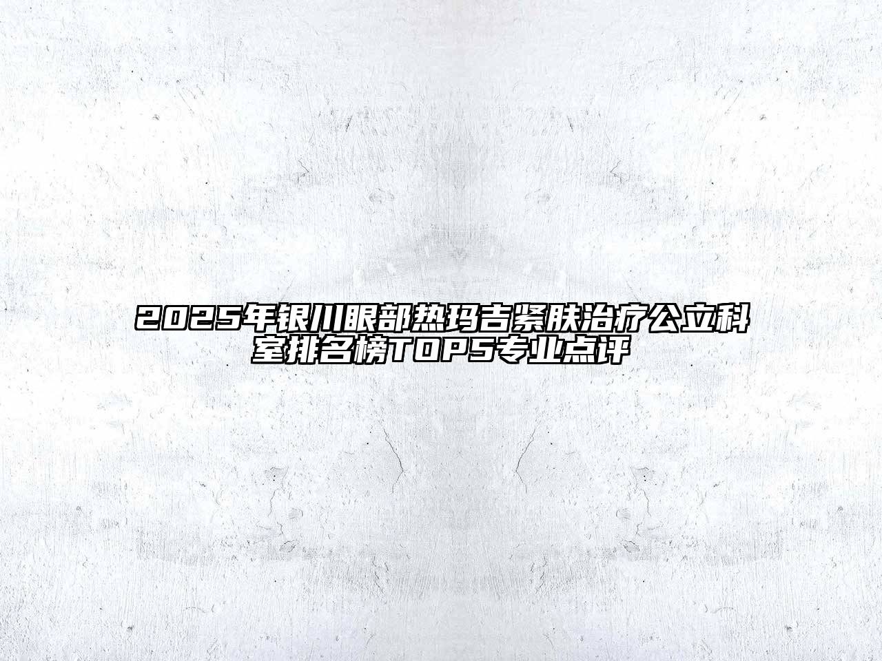 2025年银川眼部热玛吉紧肤治疗公立科室排名榜TOP5专业点评